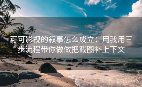 可可影视的叙事怎么成立：用我用三步流程带你做做把截图补上下文