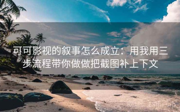 可可影视的叙事怎么成立：用我用三步流程带你做做把截图补上下文