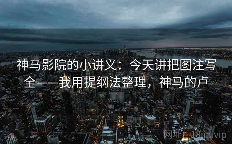 神马影院的小讲义：今天讲把图注写全——我用提纲法整理，神马的卢